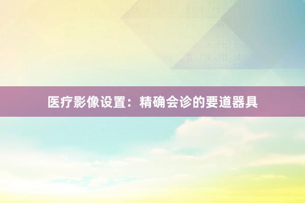 医疗影像设置：精确会诊的要道器具